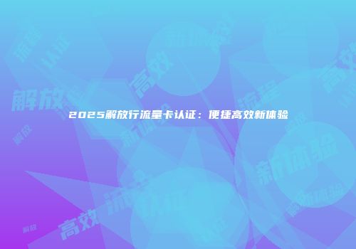 2025解放行流量卡认证：便捷高效新体验