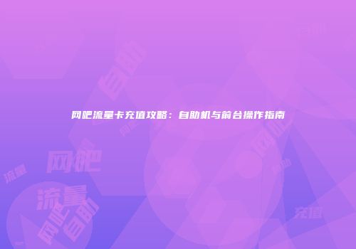 网吧流量卡充值攻略：自助机与前台操作指南