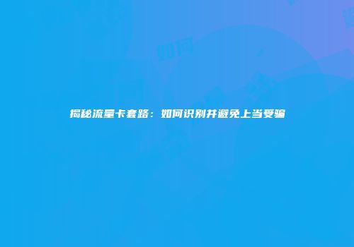 揭秘流量卡套路：如何识别并避免上当受骗
