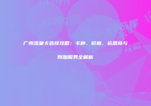 广州流量卡选择攻略：卡种、价格、运营商与附加服务全解析