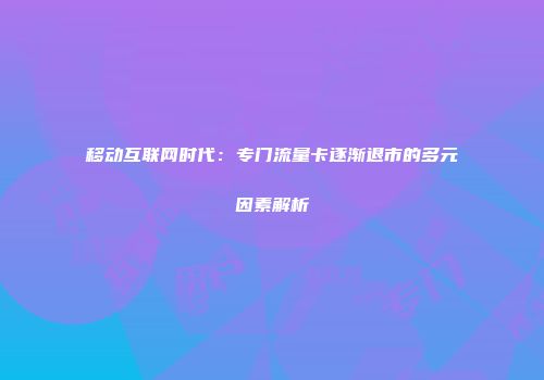 移动互联网时代：专门流量卡逐渐退市的多元因素解析