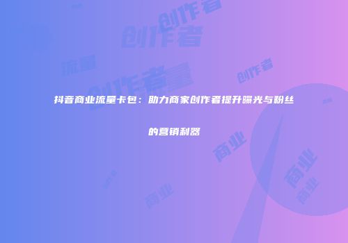 抖音商业流量卡包：助力商家创作者提升曝光与粉丝的营销利器