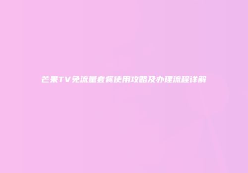 芒果TV免流量套餐使用攻略及办理流程详解