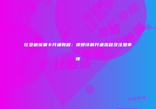 比亚迪流量卡开通教程：视频详解开通流程及注意事项