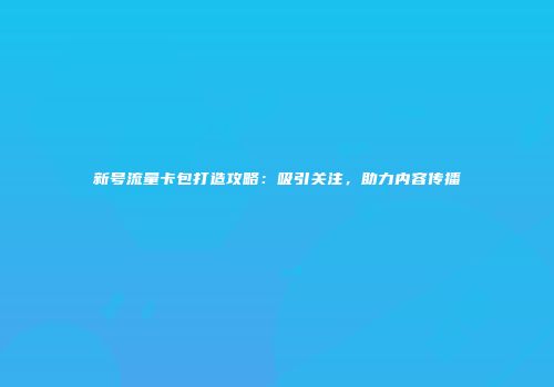 新号流量卡包打造攻略：吸引关注，助力内容传播