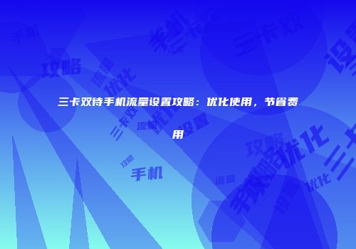 三卡双待手机流量设置攻略：优化使用，节省费用