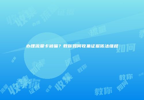 办理流量卡被骗？教你如何收集证据依法维权