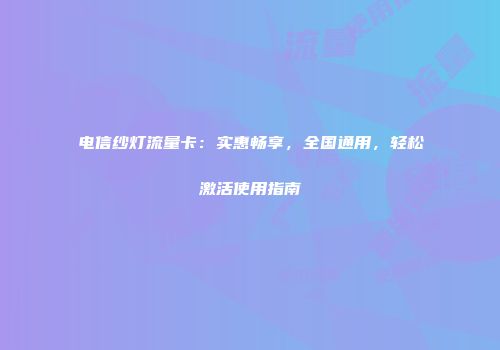 电信纱灯流量卡：实惠畅享，全国通用，轻松激活使用指南