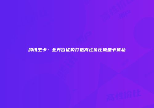 腾讯王卡：全方位优势打造高性价比流量卡体验