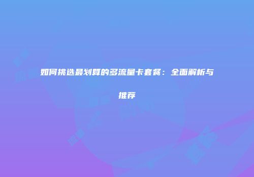如何挑选最划算的多流量卡套餐：全面解析与推荐