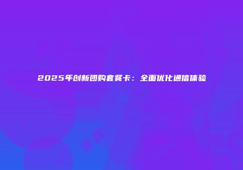 2025年创新团购套餐卡：全面优化通信体验