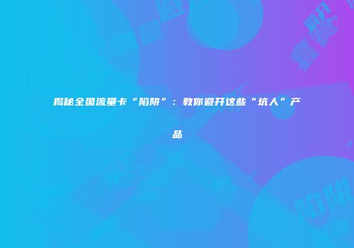 揭秘全国流量卡“陷阱”：教你避开这些“坑人”产品