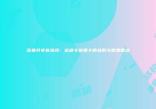 流量共享新选择：送副卡流量卡的选购与使用要点