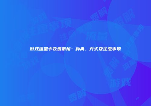 游戏流量卡收费解析：种类、方式及注意事项
