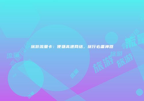 旅游流量卡：便捷高速网络，旅行必备神器