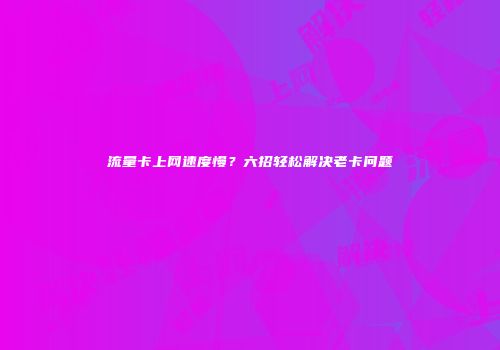 流量卡上网速度慢？六招轻松解决老卡问题