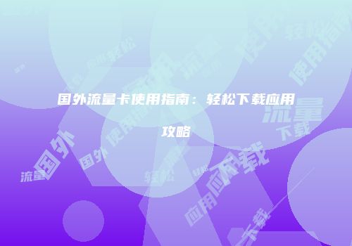 国外流量卡使用指南：轻松下载应用攻略