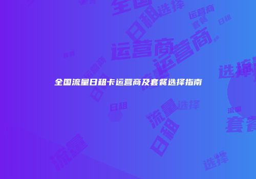 全国流量日租卡运营商及套餐选择指南