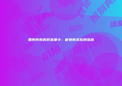 如何辨别真假流量卡：避免购买陷阱指南