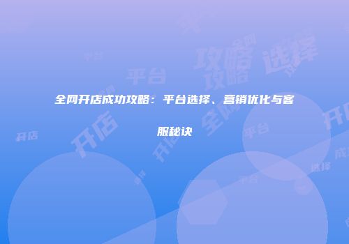 全网开店成功攻略：平台选择、营销优化与客服秘诀