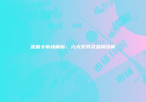 流量卡市场解析：六大系列及品牌详解