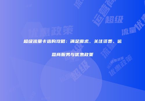 超级流量卡选购攻略：满足需求、关注资费、运营商服务与优惠政策