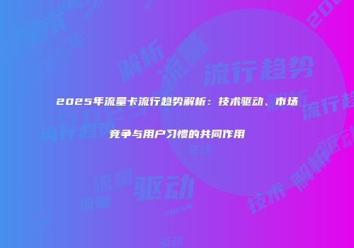 2025年流量卡流行趋势解析：技术驱动、市场竞争与用户习惯的共同作用