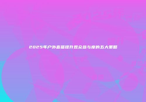 2025年户外直播提升观众参与度的五大策略