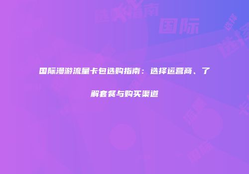 国际漫游流量卡包选购指南：选择运营商、了解套餐与购买渠道