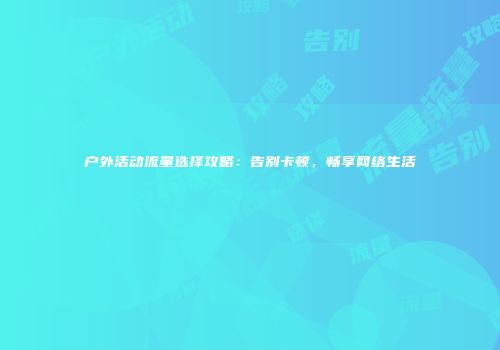户外活动流量选择攻略：告别卡顿，畅享网络生活