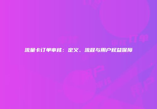 流量卡订单审核：定义、流程与用户权益保障