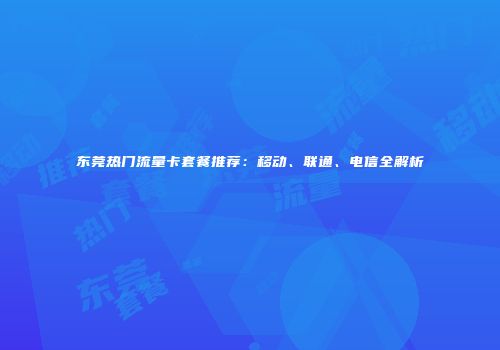 东莞热门流量卡套餐推荐：移动、联通、电信全解析