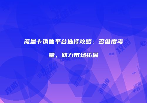 流量卡销售平台选择攻略：多维度考量，助力市场拓展