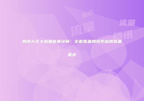 腾讯大王卡流量套餐详解：全面覆盖腾讯系应用流量需求