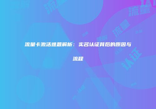 流量卡激活难题解析：实名认证背后的原因与流程