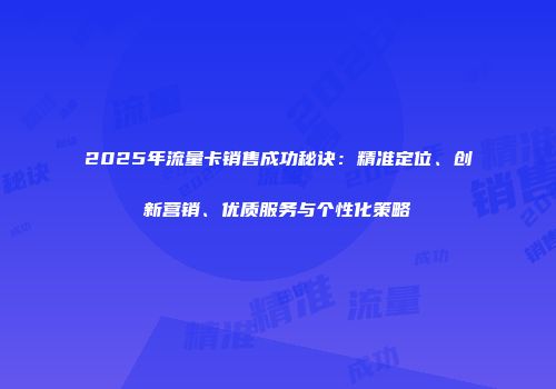 2025年流量卡销售成功秘诀：精准定位、创新营销、优质服务与个性化策略
