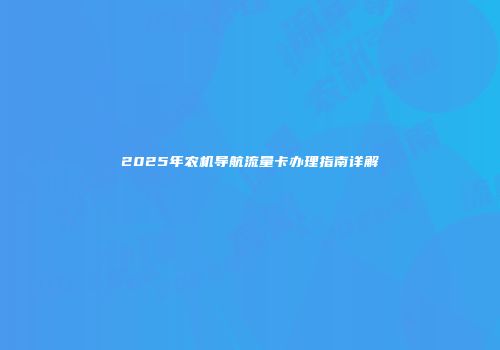 2025年农机导航流量卡办理指南详解
