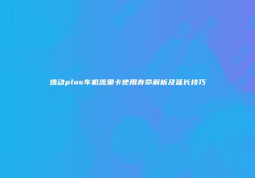 逸动plus车机流量卡使用寿命解析及延长技巧