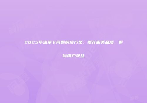 2025年流量卡问题解决方案：提升服务品质，保障用户权益