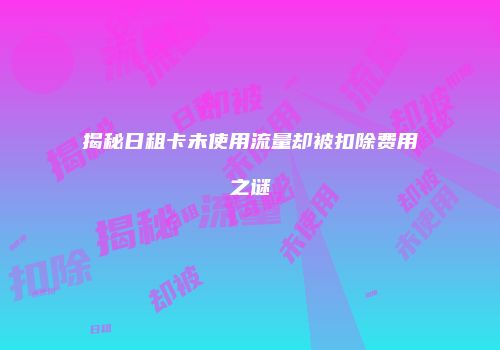 揭秘日租卡未使用流量却被扣除费用之谜