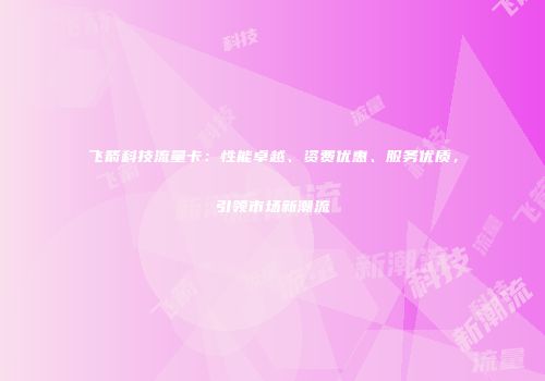 飞箭科技流量卡：性能卓越、资费优惠、服务优质，引领市场新潮流