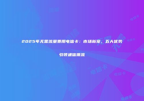 2025年无需流量费用电信卡：市场新宠，五大优势引领通信潮流