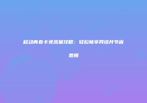 移动青春卡免流量攻略：轻松畅享网络并节省费用