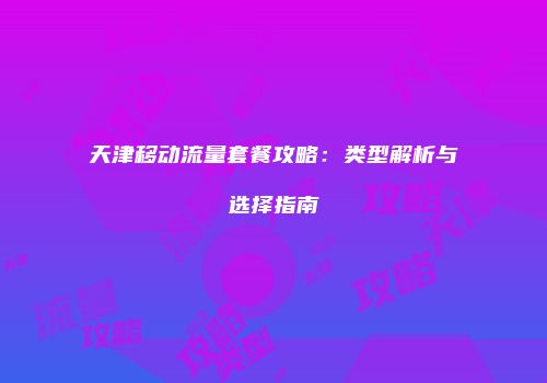 天津移动流量套餐攻略：类型解析与选择指南