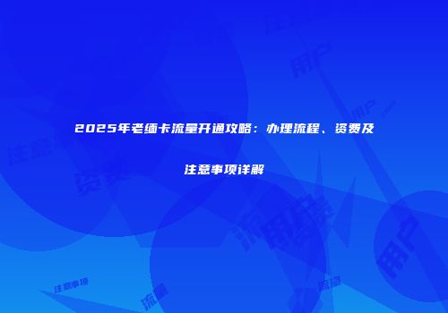 2025年老缅卡流量开通攻略：办理流程、资费及注意事项详解