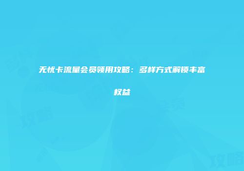 无忧卡流量会员领用攻略：多样方式解锁丰富权益