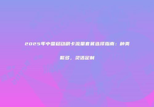 2025年中国移动副卡流量套餐选择指南：种类繁多，灵活定制