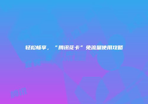 轻松畅享，“腾讯花卡”免流量使用攻略