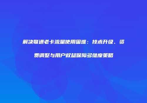 解决联通老卡流量使用困难：技术升级、资费调整与用户权益保障多维度策略