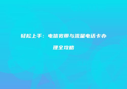 轻松上手:电信宽带与流量电话卡办理全攻略